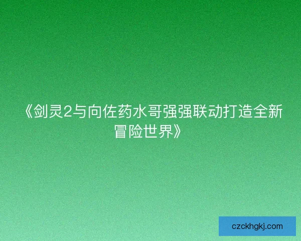 《剑灵2与向佐药水哥强强联动打造全新冒险世界》
