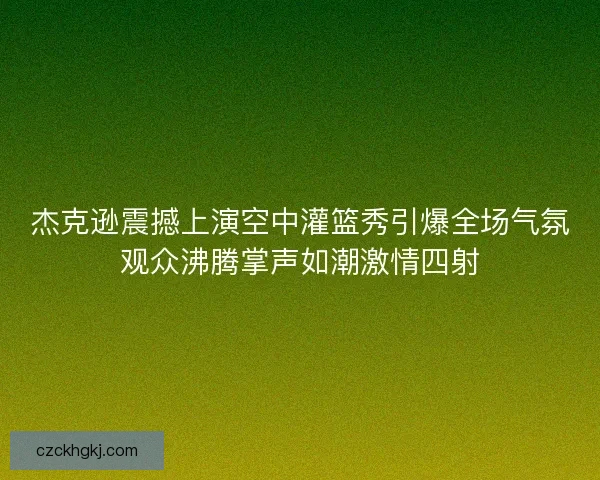 杰克逊震撼上演空中灌篮秀引爆全场气氛观众沸腾掌声如潮激情四射