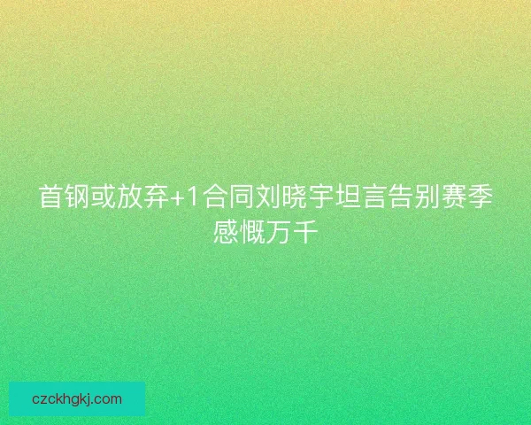 首钢或放弃+1合同刘晓宇坦言告别赛季感慨万千