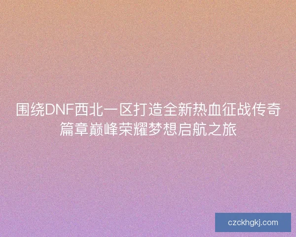 围绕DNF西北一区打造全新热血征战传奇篇章巅峰荣耀梦想启航之旅