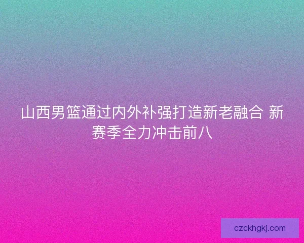 山西男篮通过内外补强打造新老融合 新赛季全力冲击前八